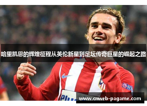 哈里凯恩的辉煌征程从英伦新星到足坛传奇巨星的崛起之路 哈里凯恩的辉煌征程从英伦新星到足坛传奇巨星的崛起之路