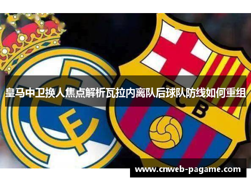 皇马中卫换人焦点解析瓦拉内离队后球队防线如何重组 皇马中卫换人焦点解析瓦拉内离队后球队防线如何重组