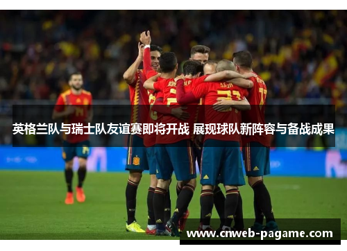 英格兰队与瑞士队友谊赛即将开战 展现球队新阵容与备战成果
