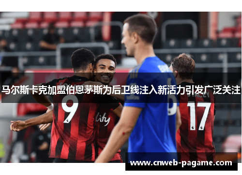 马尔斯卡克加盟伯恩茅斯为后卫线注入新活力引发广泛关注 马尔斯卡克加盟伯恩茅斯为后卫线注入新活力引发广泛关注
